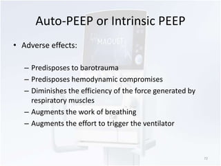 Auto-PEEP or Intrinsic PEEP 
• Adverse effects: 
– Predisposes to barotrauma 
– Predisposes hemodynamic compromises 
– Diminishes the efficiency of the force generated by 
respiratory muscles 
– Augments the work of breathing 
– Augments the effort to trigger the ventilator 
72 
 