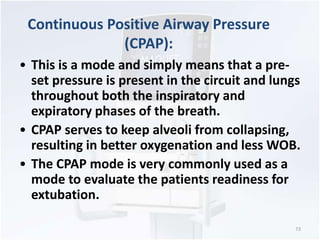 • This is a mode and simply means that a pre-set 
pressure is present in the circuit and lungs 
throughout both the inspiratory and 
expiratory phases of the breath. 
• CPAP serves to keep alveoli from collapsing, 
resulting in better oxygenation and less WOB. 
• The CPAP mode is very commonly used as a 
mode to evaluate the patients readiness for 
extubation. 
73 
Continuous Positive Airway Pressure 
(CPAP): 
 
