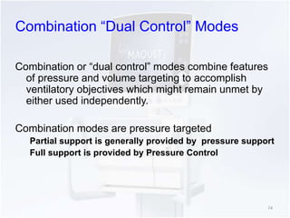 Combination “Dual Control” Modes 
Combination or “dual control” modes combine features 
of pressure and volume targeting to accomplish 
ventilatory objectives which might remain unmet by 
either used independently. 
Combination modes are pressure targeted 
Partial support is generally provided by pressure support 
Full support is provided by Pressure Control 
74 
 