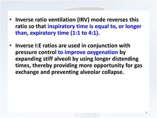 • Inverse ratio ventilation (IRV) mode reverses this 
ratio so that inspiratory time is equal to, or longer 
than, expiratory time (1:1 to 4:1). 
• Inverse I:E ratios are used in conjunction with 
pressure control to improve oxygenation by 
expanding stiff alveoli by using longer distending 
times, thereby providing more opportunity for gas 
exchange and preventing alveolar collapse. 
76 
 