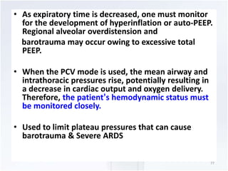 • As expiratory time is decreased, one must monitor 
for the development of hyperinflation or auto-PEEP. 
Regional alveolar overdistension and 
barotrauma may occur owing to excessive total 
PEEP. 
• When the PCV mode is used, the mean airway and 
intrathoracic pressures rise, potentially resulting in 
a decrease in cardiac output and oxygen delivery. 
Therefore, the patient’s hemodynamic status must 
be monitored closely. 
• Used to limit plateau pressures that can cause 
barotrauma & Severe ARDS 
77 
 