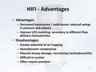 HIFI - Advantages 
• Advantages: 
– Decreased barotrauma / volutrauma: reduced swings 
in pressure and volume 
– Improve V/Q matching: secondary to different flow 
delivery characteristics 
• Disadvantages: 
– Greater potential of air trapping 
– Hemodynamic compromise 
– Physical airway damage: necrotizing tracheobronchitis 
– Difficult to suction 
– Often require paralysis 
80 
 