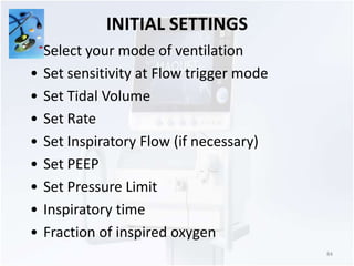INITIAL SETTINGS 
84 
• Select your mode of ventilation 
• Set sensitivity at Flow trigger mode 
• Set Tidal Volume 
• Set Rate 
• Set Inspiratory Flow (if necessary) 
• Set PEEP 
• Set Pressure Limit 
• Inspiratory time 
• Fraction of inspired oxygen 
 