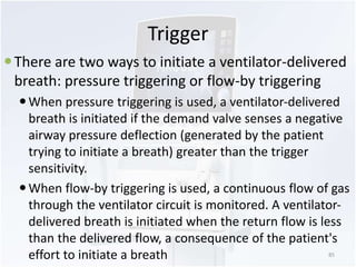 Trigger 
 There are two ways to initiate a ventilator-delivered 
breath: pressure triggering or flow-by triggering 
 When pressure triggering is used, a ventilator-delivered 
breath is initiated if the demand valve senses a negative 
airway pressure deflection (generated by the patient 
trying to initiate a breath) greater than the trigger 
sensitivity. 
 When flow-by triggering is used, a continuous flow of gas 
through the ventilator circuit is monitored. A ventilator-delivered 
breath is initiated when the return flow is less 
than the delivered flow, a consequence of the patient's 
effort to initiate a breath 85 
 