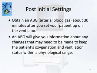 Post Initial Settings 
86 
• Obtain an ABG (arterial blood gas) about 30 
minutes after you set your patient up on 
the ventilator. 
• An ABG will give you information about any 
changes that may need to be made to keep 
the patient’s oxygenation and ventilation 
status within a physiological range. 
 