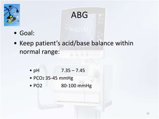 ABG 
87 
• Goal: 
• Keep patient’s acid/base balance within 
normal range: 
• pH 7.35 – 7.45 
• PCO2 35-45 mmHg 
• PO2 80-100 mmHg 
 