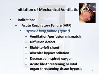 Initiation of Mechanical Ventilation 
• Indications 
– Acute Respiratory Failure (ARF) 
• Hypoxic lung failure (Type I) 
– Ventilation/perfusion mismatch 
– Diffusion defect 
– Right-to-left shunt 
– Alveolar hypoventilation 
– Decreased inspired oxygen 
– Acute life-threatening or vital 
organ-threatening tissue hypoxia 9 
 