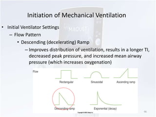 Initiation of Mechanical Ventilation 
• Initial Ventilator Settings 
– Flow Pattern 
• Descending (decelerating) Ramp 
– Improves distribution of ventilation, results in a longer TI, 
decreased peak pressure, and increased mean airway 
pressure (which increases oxygenation) 
96 
 
