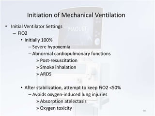 Initiation of Mechanical Ventilation 
• Initial Ventilator Settings 
– FiO2 
• Initially 100% 
– Severe hypoxemia 
– Abnormal cardiopulmonary functions 
» Post-resuscitation 
» Smoke inhalation 
» ARDS 
• After stabilization, attempt to keep FiO2 <50% 
– Avoids oxygen-induced lung injuries 
» Absorption atelectasis 
» Oxygen toxicity 98 
 