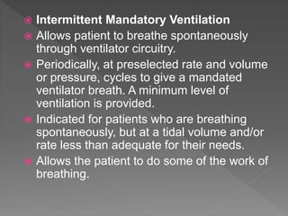  Intermittent Mandatory Ventilation
 Allows patient to breathe spontaneously
through ventilator circuitry.
 Periodically, at preselected rate and volume
or pressure, cycles to give a mandated
ventilator breath. A minimum level of
ventilation is provided.
 Indicated for patients who are breathing
spontaneously, but at a tidal volume and/or
rate less than adequate for their needs.
 Allows the patient to do some of the work of
breathing.
 