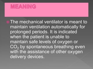  The mechanical ventilator is meant to
maintain ventilation automatically for
prolonged periods. It is indicated
when the patient is unable to
maintain safe levels of oxygen or
CO2 by spontaneous breathing even
with the assistance of other oxygen
delivery devices.
 