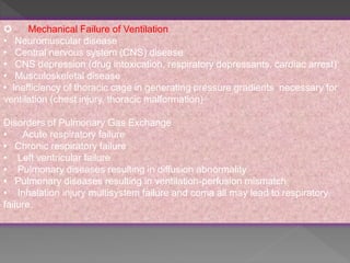  Mechanical Failure of Ventilation
• Neuromuscular disease
• Central nervous system (CNS) disease
• CNS depression (drug intoxication, respiratory depressants, cardiac arrest)
• Musculoskeletal disease
• Inefficiency of thoracic cage in generating pressure gradients necessary for
ventilation (chest injury, thoracic malformation)
Disorders of Pulmonary Gas Exchange
• Acute respiratory failure
• Chronic respiratory failure
• Left ventricular failure
• Pulmonary diseases resulting in diffusion abnormality
• Pulmonary diseases resulting in ventilation-perfusion mismatch.
• Inhalation injury multisystem failure and coma all may lead to respiratory
failure.
 