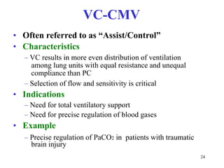 VC-CMV•Oftenreferredtoas“Assist/Control”•Characteristics–VCresultsinmoreevendistributionofventilationamonglungunitswithequalresistanceandunequalcompliancethanPC–Selectionofflowandsensitivityiscritical•Indications–Needfortotalventilatorysupport–Needforpreciseregulationofbloodgases•Example–PreciseregulationofPaCO2inpatientswithtraumaticbraininjury24