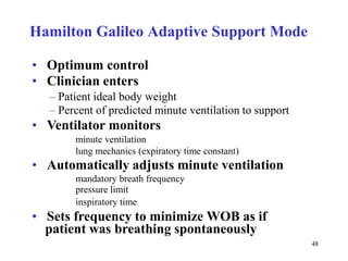 HamiltonGalileoAdaptiveSupportMode•Optimumcontrol•Clinicianenters–Patientidealbodyweight–Percentofpredictedminuteventilationtosupport•Ventilatormonitorsminuteventilationlungmechanics(expiratorytimeconstant)•Automaticallyadjustsminuteventilationmandatorybreathfrequencypressurelimitinspiratorytime•SetsfrequencytominimizeWOBasifpatientwasbreathingspontaneously48