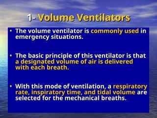 • The volume ventilator is
The volume ventilator is commonly used
commonly used in
in
emergency situations.
emergency situations.
• The basic principle of this ventilator is that
The basic principle of this ventilator is that
a designated volume of air is delivered
a designated volume of air is delivered
with each breath.
with each breath.
• With this mode of ventilation, a
With this mode of ventilation, a respiratory
respiratory
rate, inspiratory time, and tidal volume
rate, inspiratory time, and tidal volume are
are
selected for the mechanical breaths.
selected for the mechanical breaths.
1-
1- Volume Ventilators
Volume Ventilators
 