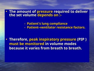 • The amount of
The amount of pressure
pressure required to deliver
required to deliver
the set volume
the set volume depends on :-
depends on :-
- Patient
- Patient’
’s lung compliance
s lung compliance
- Patient
- Patient–
–ventilator resistance factors.
ventilator resistance factors.
• Therefore,
Therefore, peak inspiratory pressure
peak inspiratory pressure (PIP )
(PIP )
must be monitored
must be monitored in volume modes
in volume modes
because it varies from breath to breath.
because it varies from breath to breath.
 
