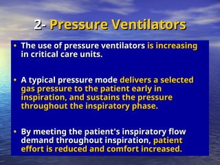 • The use of pressure ventilators
The use of pressure ventilators is increasing
is increasing
in critical care units.
in critical care units.
• A typical pressure mode
A typical pressure mode delivers a selected
delivers a selected
gas pressure to the patient early in
gas pressure to the patient early in
inspiration, and sustains the pressure
inspiration, and sustains the pressure
throughout the inspiratory phase.
throughout the inspiratory phase.
• By meeting the patient
By meeting the patient’
’s inspiratory flow
s inspiratory flow
demand throughout inspiration,
demand throughout inspiration, patient
patient
effort is reduced and comfort increased.
effort is reduced and comfort increased.
2-
2- Pressure Ventilators
Pressure Ventilators
 