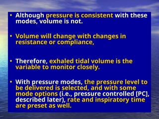 • Although
Although pressure is consistent
pressure is consistent with these
with these
modes, volume is not.
modes, volume is not.
• Volume will change with changes in
Volume will change with changes in
resistance or compliance,
resistance or compliance,
• Therefore,
Therefore, exhaled tidal volume is the
exhaled tidal volume is the
variable to monitor closely.
variable to monitor closely.
• With pressure modes,
With pressure modes, the pressure level to
the pressure level to
be delivered is selected, and with some
be delivered is selected, and with some
mode options
mode options (i.e., pressure controlled [PC],
(i.e., pressure controlled [PC],
described later),
described later), rate and inspiratory time
rate and inspiratory time
are preset as well.
are preset as well.
 