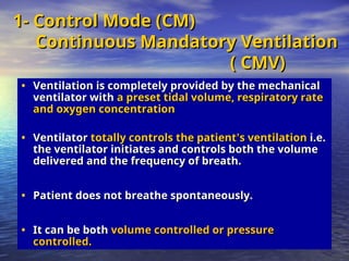 1- Control Mode (CM)
1- Control Mode (CM)
Continuous Mandatory Ventilation
Continuous Mandatory Ventilation
( CMV)
( CMV)
• Ventilation is completely provided by the mechanical
Ventilation is completely provided by the mechanical
ventilator with
ventilator with a preset tidal volume, respiratory rate
a preset tidal volume, respiratory rate
and oxygen concentration
and oxygen concentration
• Ventilator
Ventilator totally controls the patient
totally controls the patient’
’s ventilation
s ventilation i.e.
i.e.
the ventilator initiates and controls both the volume
the ventilator initiates and controls both the volume
delivered and the frequency of breath.
delivered and the frequency of breath.
• Patient does not breathe spontaneously.
Patient does not breathe spontaneously.
• It can be both
It can be both volume controlled or pressure
volume controlled or pressure
controlled.
controlled.
 