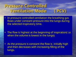 Pressure-Controlled
Pressure-Controlled
Ventilation Mode ( PCV)
Ventilation Mode ( PCV)
• In pressure controlled ventilation the breathing gas
In pressure controlled ventilation the breathing gas
flows under constant pressure into the lungs during
flows under constant pressure into the lungs during
the selected inspiratory time.
the selected inspiratory time.
• The flow is highest at the beginning of inspiration( i.e
The flow is highest at the beginning of inspiration( i.e
when the volume is lowest in the lungs).
when the volume is lowest in the lungs).
• As the pressure is constant the flow is initially high
As the pressure is constant the flow is initially high
and then decreases with increasing filling of the
and then decreases with increasing filling of the
lungs.
lungs.
 