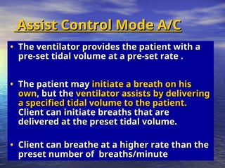 Assist Control Mode A/C
Assist Control Mode A/C
• The ventilator provides the patient with a
The ventilator provides the patient with a
pre-set tidal volume at a pre-set rate .
pre-set tidal volume at a pre-set rate .
• The patient may
The patient may initiate a breath on his
initiate a breath on his
own
own, but the
, but the ventilator assists by delivering
ventilator assists by delivering
a specified tidal volume to the patient.
a specified tidal volume to the patient.
Client can initiate breaths that are
Client can initiate breaths that are
delivered at the preset tidal volume.
delivered at the preset tidal volume.
• Client can breathe at a higher rate than the
Client can breathe at a higher rate than the
preset number of breaths/minute
preset number of breaths/minute
 
