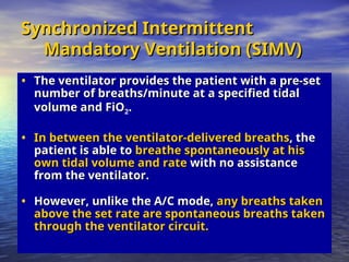 Synchronized Intermittent
Synchronized Intermittent
Mandatory Ventilation (SIMV)
Mandatory Ventilation (SIMV)
• The ventilator provides the patient with a pre-set
The ventilator provides the patient with a pre-set
number of breaths/minute at a specified tidal
number of breaths/minute at a specified tidal
volume and FiO
volume and FiO2.
.
• In between the ventilator-delivered breaths
In between the ventilator-delivered breaths, the
, the
patient is able to
patient is able to breathe spontaneously at his
breathe spontaneously at his
own tidal volume and rate
own tidal volume and rate with no assistance
with no assistance
from the ventilator.
from the ventilator.
• However, unlike the A/C mode,
However, unlike the A/C mode, any breaths taken
any breaths taken
above the set rate are spontaneous breaths taken
above the set rate are spontaneous breaths taken
through the ventilator circuit.
through the ventilator circuit.
 