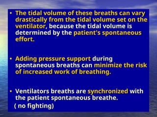 • The tidal volume of these breaths can vary
The tidal volume of these breaths can vary
drastically from the tidal volume set on the
drastically from the tidal volume set on the
ventilator
ventilator, because the tidal volume is
, because the tidal volume is
determined by the
determined by the patient
patient’
’s spontaneous
s spontaneous
effort.
effort.
• Adding pressure support
Adding pressure support during
during
spontaneous breaths can
spontaneous breaths can minimize the risk
minimize the risk
of increased work of breathing.
of increased work of breathing.
• Ventilators breaths are
Ventilators breaths are synchronized
synchronized with
with
the patient spontaneous breathe.
the patient spontaneous breathe.
( no fighting)
( no fighting)
 