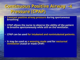 • Constant positive airway pressure
Constant positive airway pressure during spontaneous
during spontaneous
breathing
breathing
• CPAP allows the nurse to observe the ability of the patient
CPAP allows the nurse to observe the ability of the patient
to breathe spontaneously while still on the ventilator.
to breathe spontaneously while still on the ventilator.
• CPAP can be used
CPAP can be used for intubated and nonintubated patients.
for intubated and nonintubated patients.
• It may be used as
It may be used as a weaning mode
a weaning mode and for
and for nocturnal
nocturnal
ventilation
ventilation (nasal or mask CPAP)
(nasal or mask CPAP)
4
4
-
-
Continuous Positive Airway
Continuous Positive Airway
Pressure (CPAP)
Pressure (CPAP)
 
