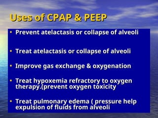Uses of CPAP & PEEP
Uses of CPAP & PEEP
• Prevent atelactasis or collapse of alveoli
Prevent atelactasis or collapse of alveoli
• Treat atelactasis or collapse of alveoli
Treat atelactasis or collapse of alveoli
• Improve gas exchange & oxygenation
Improve gas exchange & oxygenation
• Treat hypoxemia refractory to oxygen
Treat hypoxemia refractory to oxygen
therapy.(prevent oxygen toxicity
therapy.(prevent oxygen toxicity
• Treat pulmonary edema ( pressure help
Treat pulmonary edema ( pressure help
expulsion of fluids from alveoli
expulsion of fluids from alveoli
 