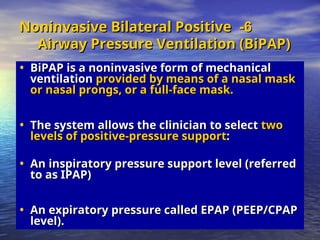 6
6
-
-
Noninvasive Bilateral Positive
Noninvasive Bilateral Positive
Airway Pressure Ventilation (BiPAP)
Airway Pressure Ventilation (BiPAP)
• BiPAP is a noninvasive form of mechanical
BiPAP is a noninvasive form of mechanical
ventilation
ventilation provided by means of a nasal mask
provided by means of a nasal mask
or nasal prongs, or a full-face mask.
or nasal prongs, or a full-face mask.
• The system allows the clinician to select
The system allows the clinician to select two
two
levels of positive-pressure support
levels of positive-pressure support:
:
• An inspiratory pressure support level (referred
An inspiratory pressure support level (referred
to as IPAP)
to as IPAP)
• An expiratory pressure called EPAP (PEEP/CPAP
An expiratory pressure called EPAP (PEEP/CPAP
level).
level).
 