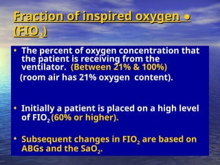 ●
●
Fraction of inspired oxygen
Fraction of inspired oxygen
(FIO
(FIO2)
)
• The percent of oxygen concentration that
the patient is receiving from the
ventilator. (Between 21% & 100%)
(room air has 21% oxygen content).
• Initially a patient is placed on a high level
of FIO2 (60% or higher).
• Subsequent changes in FIO2 are based on
ABGs and the SaO2.
 