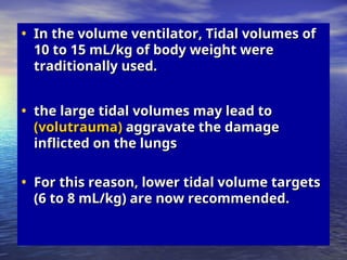 • In the volume ventilator, Tidal volumes of
In the volume ventilator, Tidal volumes of
10 to 15 mL/kg of body weight were
10 to 15 mL/kg of body weight were
traditionally used.
traditionally used.
• the large tidal volumes may lead to
the large tidal volumes may lead to
(volutrauma)
(volutrauma) aggravate the damage
aggravate the damage
inflicted on the lungs
inflicted on the lungs
• For this reason, lower tidal volume targets
For this reason, lower tidal volume targets
(6 to 8 mL/kg) are now recommended.
(6 to 8 mL/kg) are now recommended.
 