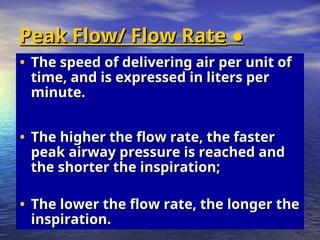 ●
●
Peak Flow/ Flow Rate
Peak Flow/ Flow Rate
• The speed of delivering air per unit of
The speed of delivering air per unit of
time, and is expressed in liters per
time, and is expressed in liters per
minute.
minute.
• The higher the flow rate, the faster
The higher the flow rate, the faster
peak airway pressure is reached and
peak airway pressure is reached and
the shorter the inspiration;
the shorter the inspiration;
• The lower the flow rate, the longer the
The lower the flow rate, the longer the
inspiration.
inspiration.
 