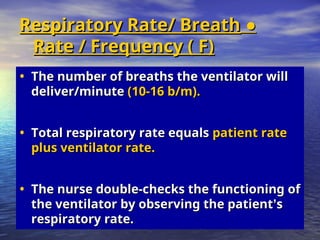 ●
●
Respiratory Rate/ Breath
Respiratory Rate/ Breath
Rate / Frequency ( F)
Rate / Frequency ( F)
• The number of breaths the ventilator will
The number of breaths the ventilator will
deliver/minute
deliver/minute (10-16 b/m).
(10-16 b/m).
• Total respiratory rate equals
Total respiratory rate equals patient rate
patient rate
plus ventilator rate.
plus ventilator rate.
• The nurse double-checks the functioning of
The nurse double-checks the functioning of
the ventilator by observing the patient
the ventilator by observing the patient’
’s
s
respiratory rate.
respiratory rate.
 