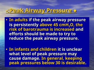 ●
●
Peak Airway Pressure
Peak Airway Pressure
-:
-:
• In adults
In adults if the peak airway pressure
if the peak airway pressure
is persistently
is persistently above 45 cmH
above 45 cmH2O, the
O, the
risk of barotrauma is increased
risk of barotrauma is increased and
and
efforts should be made to try to
efforts should be made to try to
reduce the peak airway pressure.
reduce the peak airway pressure.
• In infants and children
In infants and children it is unclear
it is unclear
what level of peak pressure may
what level of peak pressure may
cause damage.
cause damage. In general, keeping
In general, keeping
peak pressures below 30 is desirable
peak pressures below 30 is desirable.
.
 