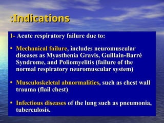 Indications
Indications
:
:
1-
1- Acute respiratory failure due to:
Acute respiratory failure due to:
• Mechanical failure
Mechanical failure, includes neuromuscular
, includes neuromuscular
diseases as Myasthenia Gravis, Guillain-Barré
diseases as Myasthenia Gravis, Guillain-Barré
Syndrome, and Poliomyelitis (failure of the
Syndrome, and Poliomyelitis (failure of the
normal respiratory neuromuscular system)
normal respiratory neuromuscular system)
• Musculoskeletal abnormalities
Musculoskeletal abnormalities, such as chest wall
, such as chest wall
trauma (flail chest)
trauma (flail chest)
• Infectious diseases
Infectious diseases of the lung such as pneumonia,
of the lung such as pneumonia,
tuberculosis.
tuberculosis.
 