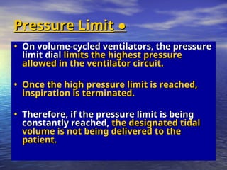●
●
Pressure Limit
Pressure Limit
• On volume-cycled ventilators, the pressure
On volume-cycled ventilators, the pressure
limit dial
limit dial limits the highest pressure
limits the highest pressure
allowed in the ventilator circuit.
allowed in the ventilator circuit.
• Once the high pressure limit is reached,
Once the high pressure limit is reached,
inspiration is terminated.
inspiration is terminated.
• Therefore, if the pressure limit is being
Therefore, if the pressure limit is being
constantly reached,
constantly reached, the designated tidal
the designated tidal
volume is not being delivered to the
volume is not being delivered to the
patient.
patient.
 