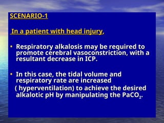 SCENARIO-1
SCENARIO-1
In a patient with head injury
In a patient with head injury,
,
• Respiratory alkalosis may be required to
Respiratory alkalosis may be required to
promote cerebral vasoconstriction, with a
promote cerebral vasoconstriction, with a
resultant decrease in ICP.
resultant decrease in ICP.
• In this case, the tidal volume and
In this case, the tidal volume and
respiratory rate are increased
respiratory rate are increased
( hyperventilation) to achieve the desired
( hyperventilation) to achieve the desired
alkalotic pH by manipulating the PaCO
alkalotic pH by manipulating the PaCO2.
.
 