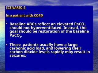 SCENARIO-2
SCENARIO-2
In a patient with COPD
In a patient with COPD
• Baseline ABGs reflect an elevated PaCO
Baseline ABGs reflect an elevated PaCO2
should not hyperventilated. Instead, the
should not hyperventilated. Instead, the
goal should be restoration of the baseline
goal should be restoration of the baseline
PaCO
PaCO2.
.
• These patients usually have a large
These patients usually have a large
carbonic acid load, and lowering their
carbonic acid load, and lowering their
carbon dioxide levels rapidly may result in
carbon dioxide levels rapidly may result in
seizures.
seizures.
 