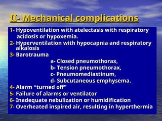 II- Mechanical complications
II- Mechanical complications
1-
1- Hypoventilation with atelectasis with respiratory
Hypoventilation with atelectasis with respiratory
acidosis or hypoxemia.
acidosis or hypoxemia.
2-
2- Hyperventilation with hypocapnia and respiratory
Hyperventilation with hypocapnia and respiratory
alkalosis
alkalosis
3-
3- Barotrauma
Barotrauma
a- Closed pneumothorax,
a- Closed pneumothorax,
b- Tension pneumothorax,
b- Tension pneumothorax,
c- Pneumomediastinum,
c- Pneumomediastinum,
d- Subcutaneous emphysema.
d- Subcutaneous emphysema.
4-
4- Alarm
Alarm “
“turned off
turned off”
”
5-
5- Failure of alarms or ventilator
Failure of alarms or ventilator
6-
6- Inadequate nebulization or humidification
Inadequate nebulization or humidification
7-
7- Overheated inspired air, resulting in hyperthermia
Overheated inspired air, resulting in hyperthermia
 