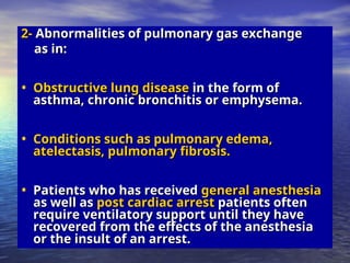 2-
2- Abnormalities of pulmonary gas exchange
Abnormalities of pulmonary gas exchange
as in:
as in:
• Obstructive lung disease
Obstructive lung disease in the form of
in the form of
asthma, chronic bronchitis or emphysema.
asthma, chronic bronchitis or emphysema.
• Conditions such as pulmonary edema,
Conditions such as pulmonary edema,
atelectasis, pulmonary fibrosis.
atelectasis, pulmonary fibrosis.
• Patients who has received
Patients who has received general anesthesia
general anesthesia
as well as
as well as post cardiac arrest
post cardiac arrest patients often
patients often
require ventilatory support until they have
require ventilatory support until they have
recovered from the effects of the anesthesia
recovered from the effects of the anesthesia
or the insult of an arrest.
or the insult of an arrest.
 
