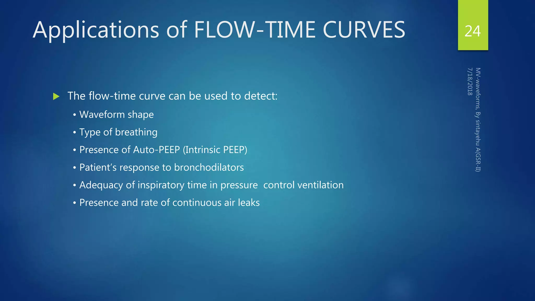 Applications of FLOW-TIME CURVES
 The flow-time curve can be used to detect:
• Waveform shape
• Type of breathing
• Presence of Auto-PEEP (Intrinsic PEEP)
• Patient’s response to bronchodilators
• Adequacy of inspiratory time in pressure control ventilation
• Presence and rate of continuous air leaks
24
 