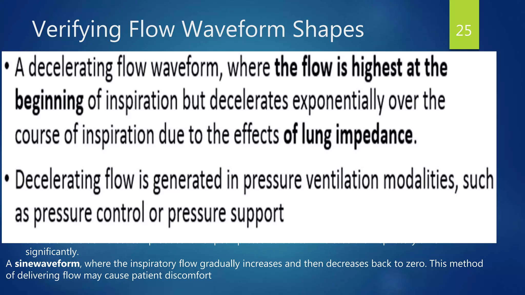 Verifying Flow Waveform Shapes 25
In volume control ventilation, the ventilator can be set to deliver flow in:
• A square wave pattern,
where the peak flow rate is set and the flow is constant through the inspiratory phase. can produce higher
peak pressure
• A descending ramp flow wave,
where the set peak flow is delivered at the beginning of the breath and decreases in a linear fashion until
the volume is delivered. can produce lower peak pressures but can increase the inspiratory time
significantly.
A sinewaveform, where the inspiratory flow gradually increases and then decreases back to zero. This method
of delivering flow may cause patient discomfort
 
