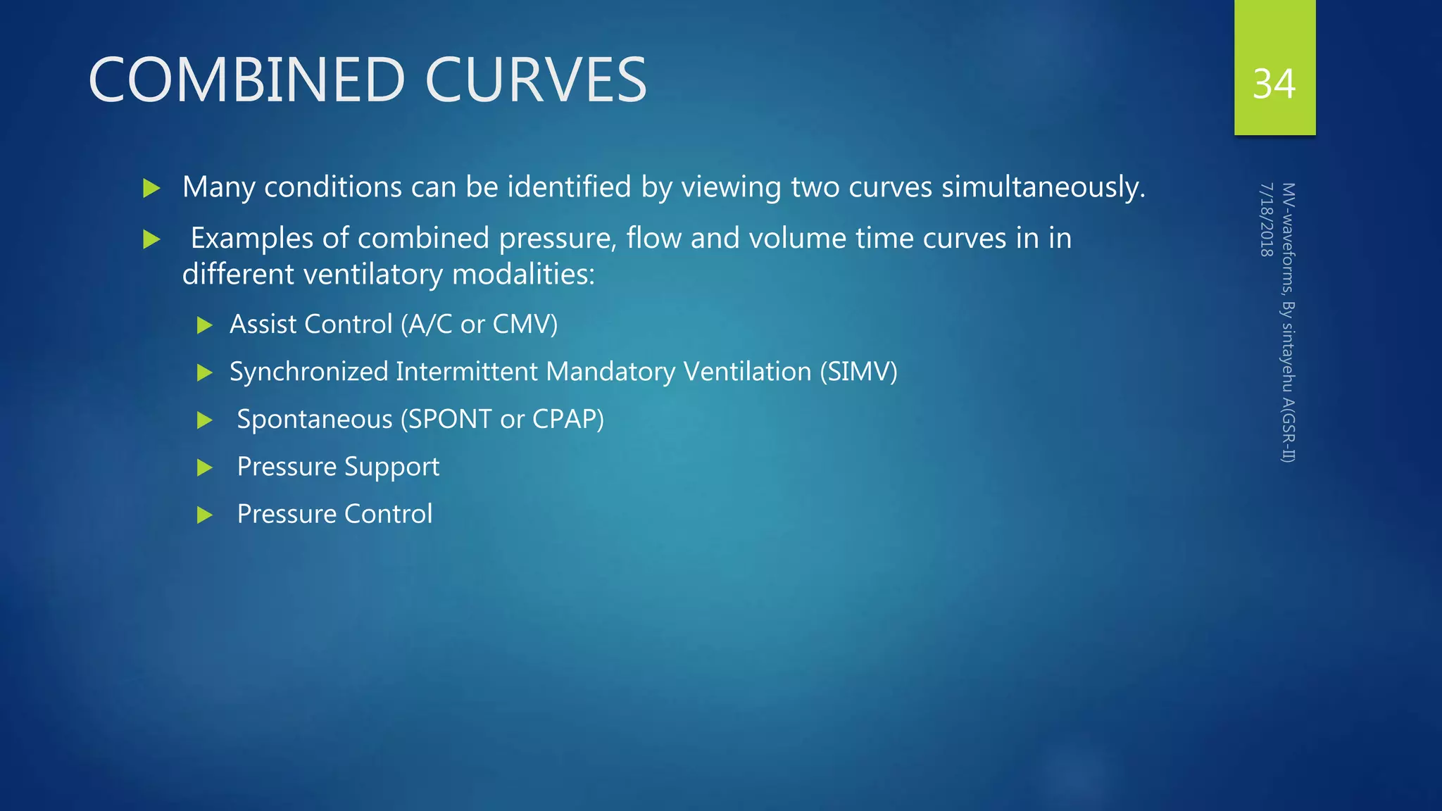 COMBINED CURVES
 Many conditions can be identified by viewing two curves simultaneously.
 Examples of combined pressure, flow and volume time curves in in
different ventilatory modalities:
 Assist Control (A/C or CMV)
 Synchronized Intermittent Mandatory Ventilation (SIMV)
 Spontaneous (SPONT or CPAP)
 Pressure Support
 Pressure Control
34
 
