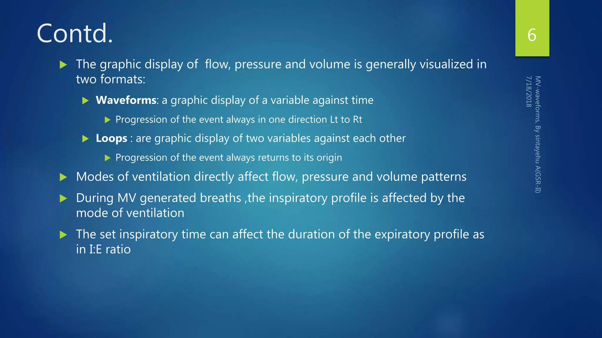 Contd.
 The graphic display of flow, pressure and volume is generally visualized in
two formats:
 Waveforms: a graphic display of a variable against time
 Progression of the event always in one direction Lt to Rt
 Loops : are graphic display of two variables against each other
 Progression of the event always returns to its origin
 Modes of ventilation directly affect flow, pressure and volume patterns
 During MV generated breaths ,the inspiratory profile is affected by the
mode of ventilation
 The set inspiratory time can affect the duration of the expiratory profile as
in I:E ratio
6
 