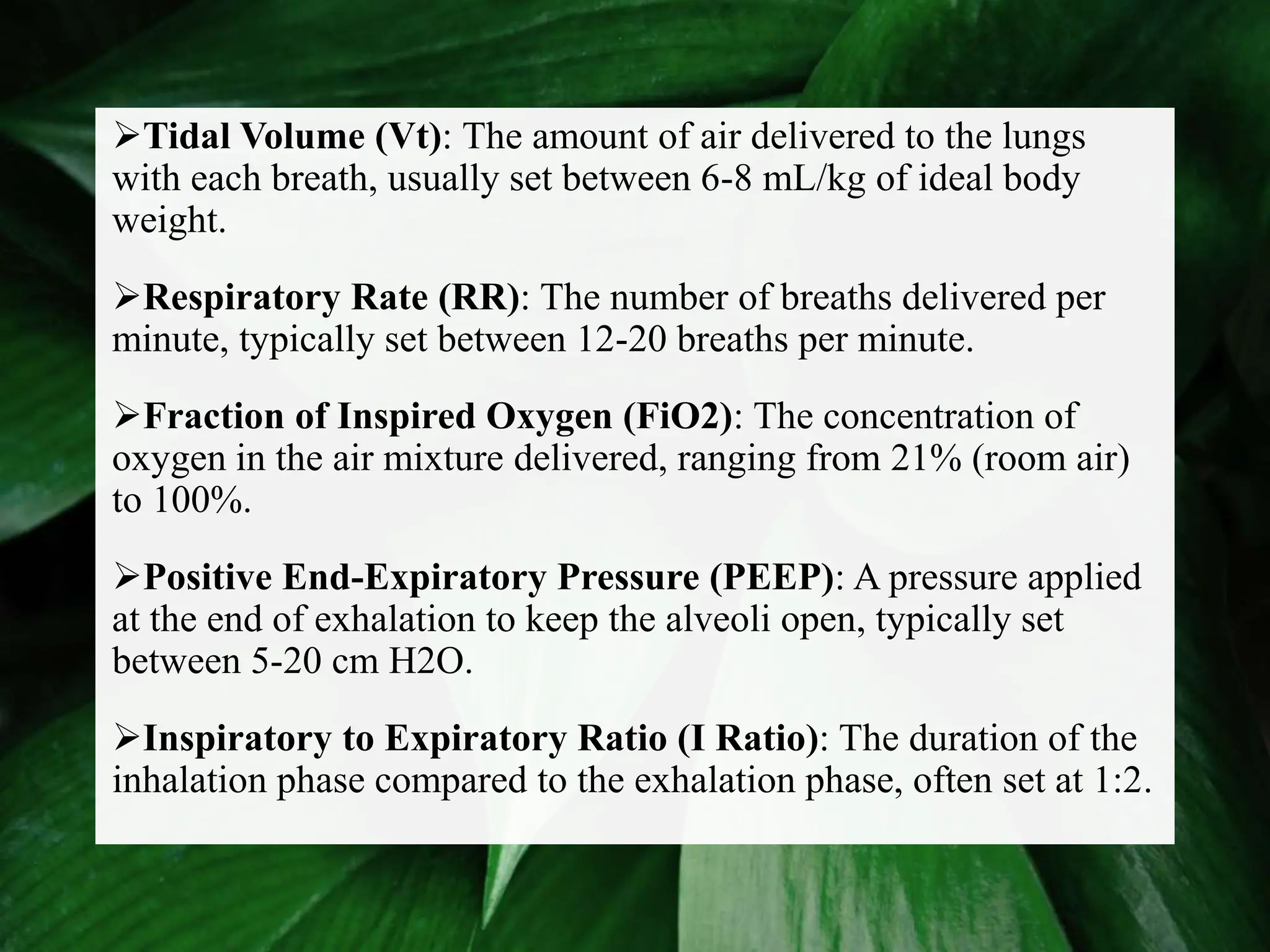 Tidal Volume (Vt): The amount of air delivered to the lungs
with each breath, usually set between 6-8 mL/kg of ideal body
weight.
Respiratory Rate (RR): The number of breaths delivered per
minute, typically set between 12-20 breaths per minute.
Fraction of Inspired Oxygen (FiO2): The concentration of
oxygen in the air mixture delivered, ranging from 21% (room air)
to 100%.
Positive End-Expiratory Pressure (PEEP): A pressure applied
at the end of exhalation to keep the alveoli open, typically set
between 5-20 cm H2O.
Inspiratory to Expiratory Ratio (I Ratio): The duration of the
inhalation phase compared to the exhalation phase, often set at 1:2.
 