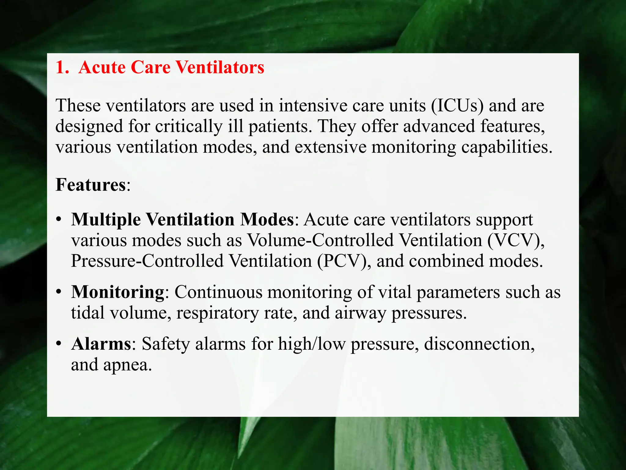 1. Acute Care Ventilators
These ventilators are used in intensive care units (ICUs) and are
designed for critically ill patients. They offer advanced features,
various ventilation modes, and extensive monitoring capabilities.
Features:
• Multiple Ventilation Modes: Acute care ventilators support
various modes such as Volume-Controlled Ventilation (VCV),
Pressure-Controlled Ventilation (PCV), and combined modes.
• Monitoring: Continuous monitoring of vital parameters such as
tidal volume, respiratory rate, and airway pressures.
• Alarms: Safety alarms for high/low pressure, disconnection,
and apnea.
 