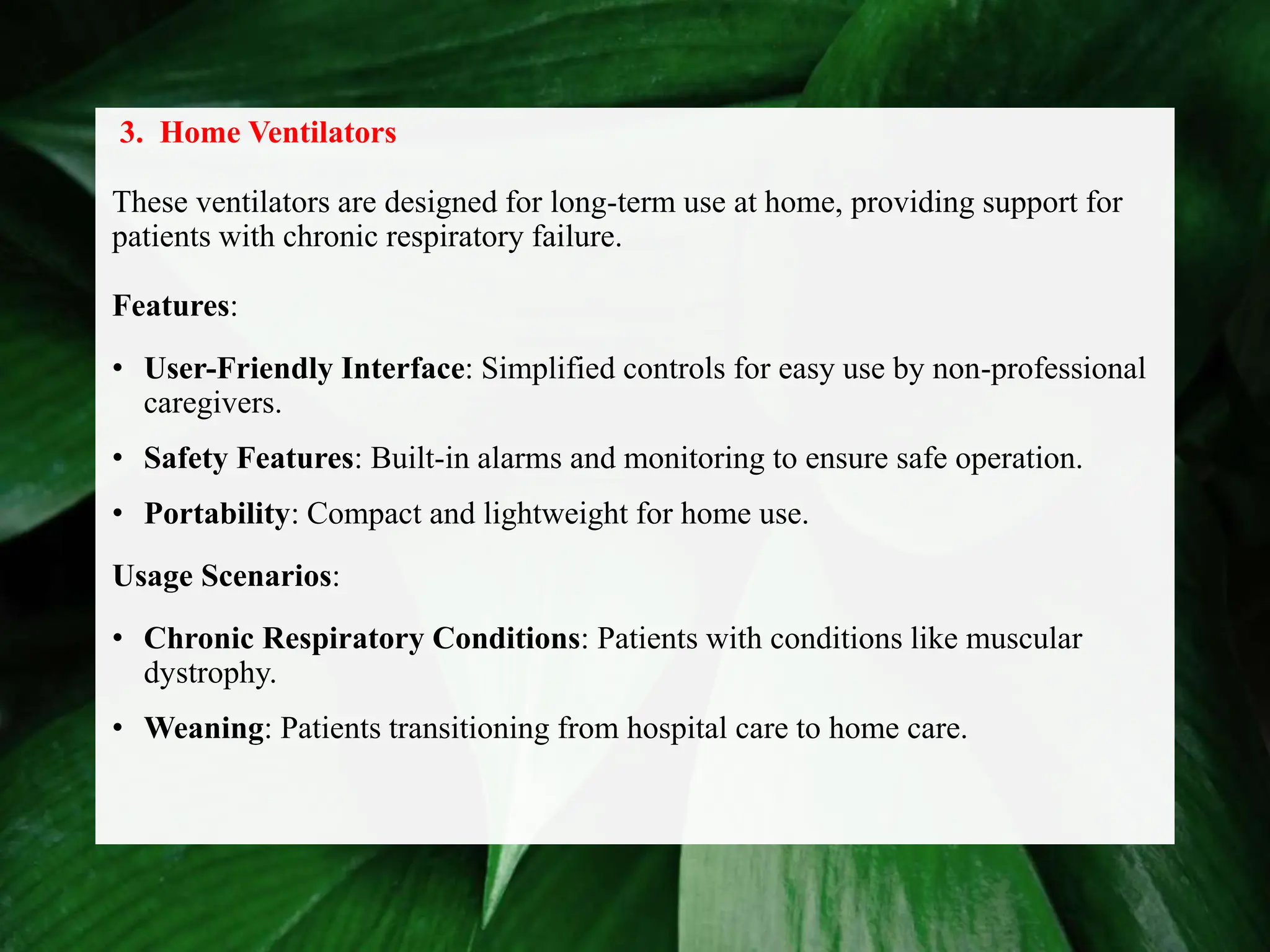 3. Home Ventilators
These ventilators are designed for long-term use at home, providing support for
patients with chronic respiratory failure.
Features:
• User-Friendly Interface: Simplified controls for easy use by non-professional
caregivers.
• Safety Features: Built-in alarms and monitoring to ensure safe operation.
• Portability: Compact and lightweight for home use.
Usage Scenarios:
• Chronic Respiratory Conditions: Patients with conditions like muscular
dystrophy.
• Weaning: Patients transitioning from hospital care to home care.
 