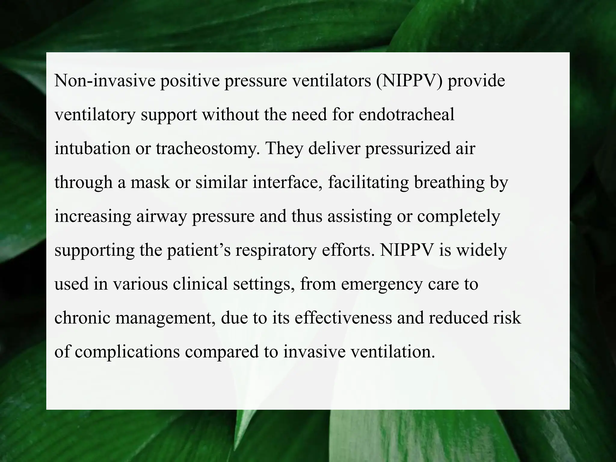 Non-invasive positive pressure ventilators (NIPPV) provide
ventilatory support without the need for endotracheal
intubation or tracheostomy. They deliver pressurized air
through a mask or similar interface, facilitating breathing by
increasing airway pressure and thus assisting or completely
supporting the patient’s respiratory efforts. NIPPV is widely
used in various clinical settings, from emergency care to
chronic management, due to its effectiveness and reduced risk
of complications compared to invasive ventilation.
 