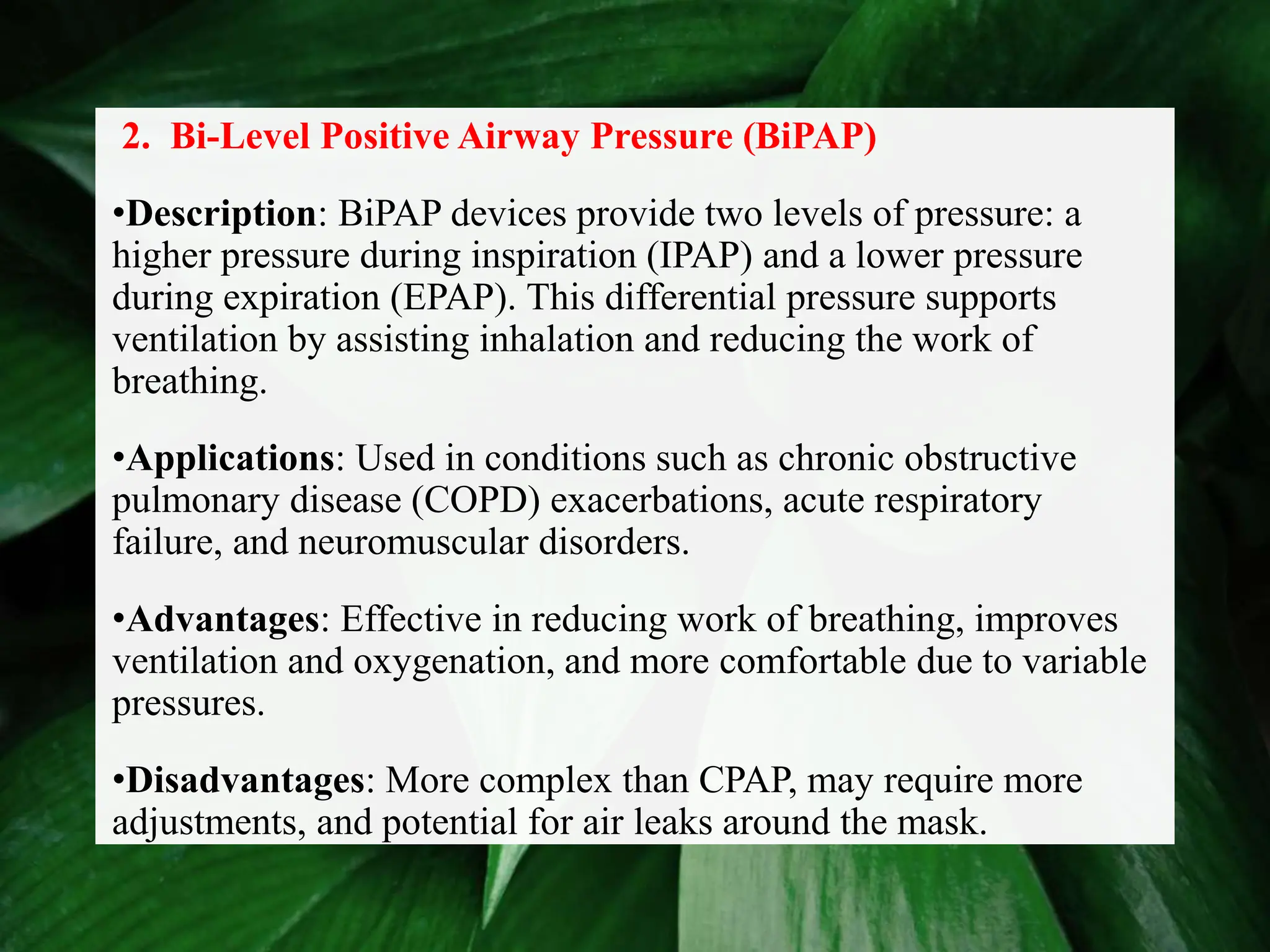 2. Bi-Level Positive Airway Pressure (BiPAP)
•Description: BiPAP devices provide two levels of pressure: a
higher pressure during inspiration (IPAP) and a lower pressure
during expiration (EPAP). This differential pressure supports
ventilation by assisting inhalation and reducing the work of
breathing.
•Applications: Used in conditions such as chronic obstructive
pulmonary disease (COPD) exacerbations, acute respiratory
failure, and neuromuscular disorders.
•Advantages: Effective in reducing work of breathing, improves
ventilation and oxygenation, and more comfortable due to variable
pressures.
•Disadvantages: More complex than CPAP, may require more
adjustments, and potential for air leaks around the mask.
 